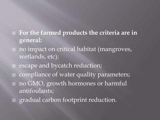  For the farmed products the criteria are in
general:
 no impact on critical habitat (mangroves,
wetlands, etc);
 escape and bycatch reduction;
 compliance of water quality parameters;
 no GMO, growth hormones or harmful
antifoulants;
 gradual carbon footprint reduction.
 