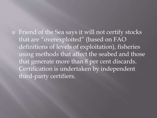  Friend of the Sea says it will not certify stocks
that are “overexploited” (based on FAO
definitions of levels of exploitation), fisheries
using methods that affect the seabed and those
that generate more than 8 per cent discards.
Certification is undertaken by independent
third-party certifiers.
 