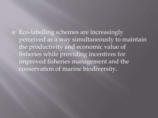  Eco-labelling schemes are increasingly
perceived as a way simultaneously to maintain
the productivity and economic value of
fisheries while providing incentives for
improved fisheries management and the
conservation of marine biodiversity.
 