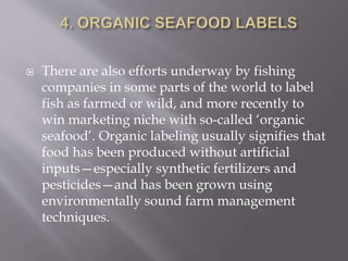  There are also efforts underway by fishing
companies in some parts of the world to label
fish as farmed or wild, and more recently to
win marketing niche with so-called ‘organic
seafood’. Organic labeling usually signifies that
food has been produced without artificial
inputs—especially synthetic fertilizers and
pesticides—and has been grown using
environmentally sound farm management
techniques.
 