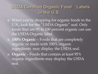  When you’re shopping for organic foods in the
U.S., look for the “USDA Organic” seal. Only
foods that are 95 to 100 percent organic can use
the USDA Organic label.
 100% Organic – Foods that are completely
organic or made with 100% organic
ingredients may display the USDA seal.
 Organic – Foods that contain at least 95%
organic ingredients may display the USDA
seal.
 