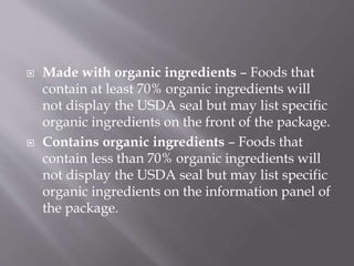  Made with organic ingredients – Foods that
contain at least 70% organic ingredients will
not display the USDA seal but may list specific
organic ingredients on the front of the package.
 Contains organic ingredients – Foods that
contain less than 70% organic ingredients will
not display the USDA seal but may list specific
organic ingredients on the information panel of
the package.
 
