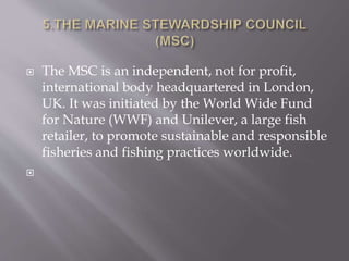  The MSC is an independent, not for profit,
international body headquartered in London,
UK. It was initiated by the World Wide Fund
for Nature (WWF) and Unilever, a large fish
retailer, to promote sustainable and responsible
fisheries and fishing practices worldwide.

 