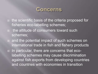  the scientific basis of the criteria proposed for
fisheries eco-labelling schemes;
 the attitude of consumers toward such
schemes;
 and the potential impact of such schemes on
international trade in fish and fishery products
 In particular, there are concerns that eco-
labelling schemes may cause discrimination
against fish exports from developing countries
and countries with economies in transition
 