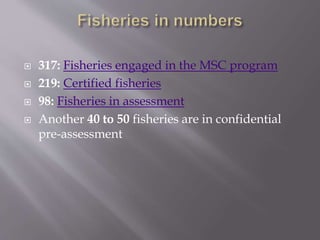  317: Fisheries engaged in the MSC program
 219: Certified fisheries
 98: Fisheries in assessment
 Another 40 to 50 fisheries are in confidential
pre-assessment
 