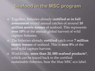  Together, fisheries already certified or in full
assessment record annual catches of around 10
million metric tonnes of seafood. This represents
over 10% of the annual global harvest of wild
capture fisheries.
 The fisheries already certified catch over 7 million
metric tonnes of seafood. This is over 8% of the
total wild capture harvest.
 Worldwide, more than 20, 000 seafood products*,
which can be traced back to the certified
sustainable fisheries, bear the blue MSC eco label.
 