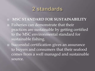  MSC STANDARD FOR SUSTAINABILITY
 Fisheries can demonstrate that their
practices are sustainable by getting certified
to the MSC environmental standard for
sustainable fishing.
 Successful certification gives an assurance
to buyers and consumers that their seafood
comes from a well managed and sustainable
source.
 