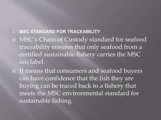  MSC STANDARD FOR TRACEABILITY
 MSC’s Chain of Custody standard for seafood
traceability ensures that only seafood from a
certified sustainable fishery carries the MSC
eco label.
 It means that consumers and seafood buyers
can have confidence that the fish they are
buying can be traced back to a fishery that
meets the MSC environmental standard for
sustainable fishing.
 