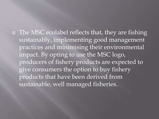 The MSC ecolabel reflects that, they are fishing
sustainably, implementing good management
practices and minimising their environmental
impact. By opting to use the MSC logo,
producers of fishery products are expected to
give consumers the option to buy fishery
products that have been derived from
sustainable, well managed fisheries.
 