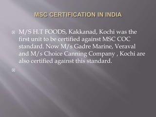  M/S H.T FOODS, Kakkanad, Kochi was the
first unit to be certified against MSC COC
standard. Now M/s Gadre Marine, Veraval
and M/s Choice Canning Company , Kochi are
also certified against this standard.

 
