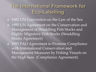  1982 UN Convention on the Law of the Sea
 1995 UN Agreement on the Conservation and
Management of Straddling Fish Stocks and
Highly Migratory Fish Stocks (Straddling
Stocks Agreement)
 1993 FAO Agreement to Promote Compliance
with International Conservation and
Management Measures by Fishing Vessels on
the High Seas (Compliance Agreement).
 