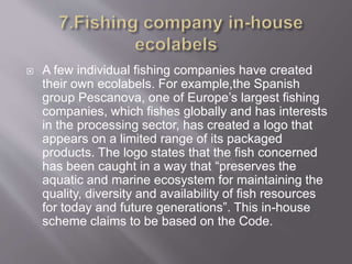  A few individual fishing companies have created
their own ecolabels. For example,the Spanish
group Pescanova, one of Europe’s largest fishing
companies, which fishes globally and has interests
in the processing sector, has created a logo that
appears on a limited range of its packaged
products. The logo states that the fish concerned
has been caught in a way that “preserves the
aquatic and marine ecosystem for maintaining the
quality, diversity and availability of fish resources
for today and future generations”. This in-house
scheme claims to be based on the Code.
 