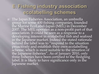  The Japan Fisheries Association, an umbrella
group for some 400 fishing companies, founded
the Marine EcoLabel-Japan (MEL) in December
2007. The MEL operates as a non-profit part of that
association. It could be seen as a response to a
developing interest in ecolabelled fish and seafood
in the Japanese market. Indeed the stated rationale
behind the label was to “respond to the situation
proactively and establish their own ecolabelling
scheme, which is most suitable to the situation of
the Japanese fisheries”. As of January 2010, only
three fisheries have been certified to the fledgling
label. It is likely to have significance only in the
Japanese market.
 