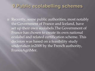  Recently, some public authorities, most notably
the Government of France and Iceland, have
set up their own ecolabels.The Government of
France has chosen to create its own national
ecolabel and related certification scheme. This
decision was based on a feasibility study
undertaken in2008 by the French authority,
FranceAgriMer.
 