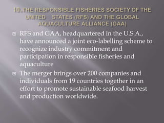  RFS and GAA, headquartered in the U.S.A.,
have announced a joint eco-labelling scheme to
recognize industry commitment and
participation in responsible fisheries and
aquaculture
 The merger brings over 200 companies and
individuals from 19 countries together in an
effort to promote sustainable seafood harvest
and production worldwide.
 