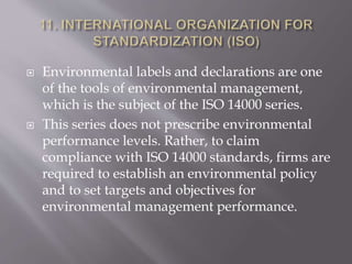  Environmental labels and declarations are one
of the tools of environmental management,
which is the subject of the ISO 14000 series.
 This series does not prescribe environmental
performance levels. Rather, to claim
compliance with ISO 14000 standards, firms are
required to establish an environmental policy
and to set targets and objectives for
environmental management performance.
 