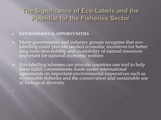 ENVIRONMENTAL OPPORTUNITIES
 Many governments and industry groups recognise that eco-
labelling could provide needed economic incentives for better
long term stewardship and availability of natural resources
important for national economic welfare.
 Eco-labelling schemes can provide countries one tool to help
them fulfill commitments made under international
agreements on important environmental imperatives such as
responsible fisheries and the conservation and sustainable use
of biological diversity.
 .
 