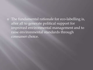  The fundamental rationale for eco-labelling is,
after all to generate political support for
improved environmental management and to
raise environmental standards through
consumer choice.
 