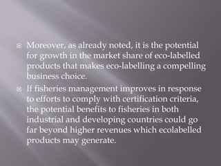  Moreover, as already noted, it is the potential
for growth in the market share of eco-labelled
products that makes eco-labelling a compelling
business choice.
 If fisheries management improves in response
to efforts to comply with certification criteria,
the potential benefits to fisheries in both
industrial and developing countries could go
far beyond higher revenues which ecolabelled
products may generate.
 