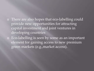  There are also hopes that eco-labelling could
provide new opportunities for attracting
capital investment and joint ventures in
developing countries
 Eco-labelling is seen by some as an important
element for gaining access to new premium
green markets (e.g.,market access).
 