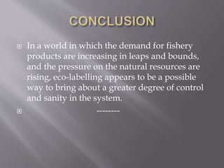  In a world in which the demand for fishery
products are increasing in leaps and bounds,
and the pressure on the natural resources are
rising, eco-labelling appears to be a possible
way to bring about a greater degree of control
and sanity in the system.
 --------
 