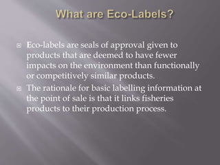  Eco-labels are seals of approval given to
products that are deemed to have fewer
impacts on the environment than functionally
or competitively similar products.
 The rationale for basic labelling information at
the point of sale is that it links fisheries
products to their production process.
 