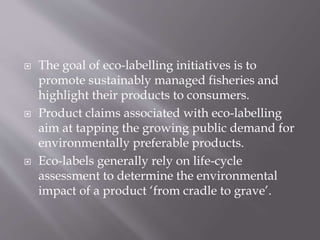  The goal of eco-labelling initiatives is to
promote sustainably managed fisheries and
highlight their products to consumers.
 Product claims associated with eco-labelling
aim at tapping the growing public demand for
environmentally preferable products.
 Eco-labels generally rely on life-cycle
assessment to determine the environmental
impact of a product ‘from cradle to grave’.
 