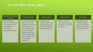 WHY WE NEED THESE LABELS:
Demand for environmental
information
• Buyers, retailers and
consumers are demanding
more information on the
sustainability and
environmental
performance of products
Brand enhancement
• Companies are looking for
ways to improve brand
reputation and at the same
time demonstrate the
green credentials of their
products. Labelling is a
simple and effective way
to communicate proactive
action on climate change
and sustainable
consumption.
Efficiency and risk
• Businesses want to
understand better the full
lifecycle impacts of their
products to identify areas
of inefficiency and risk
Carbon reduction
• In order to reduce the
carbon impact of products
and services, you first have
to measure it
Cost reduction
• By identifying areas of
inefficiency and waste,
companies can optimise
resources and redesign to
reduce carbon and cost
 
