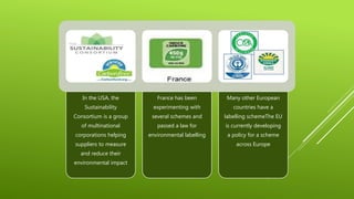 In the USA, the
Sustainability
Consortium is a group
of multinational
corporations helping
suppliers to measure
and reduce their
environmental impact
France has been
experimenting with
several schemes and
passed a law for
environmental labelling
Many other European
countries have a
labelling schemeThe EU
is currently developing
a policy for a scheme
across Europe
 