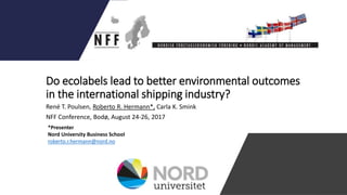 Do ecolabels lead to better environmental outcomes
in the international shipping industry?
René T. Poulsen, Roberto R. Hermann*, Carla K. Smink
NFF Conference, Bodø, August 24-26, 2017
*Presenter
Nord University Business School
roberto.r.hermann@nord.no
 