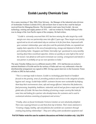 Prof S K Palekar wrote this case for academic discussions and limited circulation only / July 2014
Ecolab Laundry Chemicals Case
On a sunny morning of May 2004, Peter Selvaraj , the Manager of the industrial sales division
of Archimedes Ventures Limited (AVL), did not know how to react to the e mail he had just
received from his Managing Director. The forwarded e mail came from Ecolab - the new
technology, training and supply partner of AVL - and was written by Timothy Edberg of who
was in charge of the Asia Pacific region of the company. He had written;
“ Ecolab is extremely concerned that AVL has been missing the sales targets by a wide
margin ever since our partnership came into effect 2 years ago. These targets were jointly
agreed and we do not understand why we continue to be far from them. Impressed with
your customer relationships, your sales force and the potential of India, we expanded our
supply chain capacities in the area of manufacturing, storage and shipment at both the
ports feeding India : Singapore and Dubai. Internally I get questioned in every monthly
meeting about these unutilized capacities. Unless we quickly see some light at the end of
the tunnel, I am afraid we will need to terminate our existing arrangement and look for a
new partner or probably set up our own operation in India.”
The same Timothy Edberg was in a different mood in 2002. AVL had become an exclusive
national distributor of Ecolab and for the territory of India and was very enthusiastic when the
distributorship arrangement was signed in 2002. Giving a guest interview to the Economic Times
of India in 2002 he had exulted;
“This is a marriage made in heaven. Ecolab is a technology giant based in Frankfurt
focused on the growing areas of providing products and services in the categories of water,
hygiene and energy. Ecolab helps itsB2B customers become more sustainable by helping
them keep their environments clean, safe and energy-efficient. Industries like foodservice,
food processing, hospitality, healthcare, industrial, and oil and gas form a major part of the
global sales of Ecolab. We have been thinking of entering a major country like India for
some time and looking for a partner who already knows the customers and is used to
customized solutions consisting of equipment and services.”
“Finally, when we found Archimedes Ventures Limited, we were absolutely delighted.
There was a synergy between us and them from top to bottom. Their vision statement is
“Creating a happy, healthy, safe and pollution free world for our customers through
creating long lasting relationships”. They were selling water purification equipment and
 