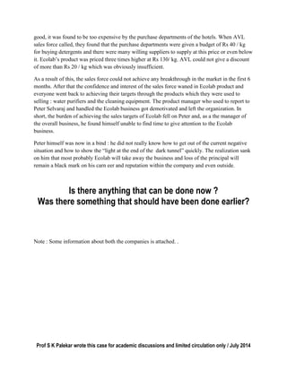 Prof S K Palekar wrote this case for academic discussions and limited circulation only / July 2014
good, it was found to be too expensive by the purchase departments of the hotels. When AVL
sales force called, they found that the purchase departments were given a budget of Rs 40 / kg
for buying detergents and there were many willing suppliers to supply at this price or even below
it. Ecolab’s product was priced three times higher at Rs 130/ kg. AVL could not give a discount
of more than Rs 20 / kg which was obviously insufficient.
As a result of this, the sales force could not achieve any breakthrough in the market in the first 6
months. After that the confidence and interest of the sales force waned in Ecolab product and
everyone went back to achieving their targets through the products which they were used to
selling : water purifiers and the cleaning equipment. The product manager who used to report to
Peter Selvaraj and handled the Ecolab business got demotivated and left the organization. In
short, the burden of achieving the sales targets of Ecolab fell on Peter and, as a the manager of
the overall business, he found himself unable to find time to give attention to the Ecolab
business.
Peter himself was now in a bind : he did not really know how to get out of the current negative
situation and how to show the “light at the end of the dark tunnel” quickly. The realization sank
on him that most probably Ecolab will take away the business and loss of the principal will
remain a black mark on his carn eer and reputation within the company and even outside.
Is there anything that can be done now ?
Was there something that should have been done earlier?
Note : Some information about both the companies is attached. .
 