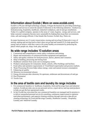 Prof S K Palekar wrote this case for academic discussions and limited circulation only / July 2014
Information about Ecolab ( More on www.ecolab.com)
Ecolab is a 90 year old high technology company. It began the business by providing technology,
equipment and services to arrest the spread of infections in the following industries : foodservice,
food processing, hospitality, healthcare, industrial workplaces, and oil and gas installations.
Today it is a global company, operates in the areas of water, hygiene, energy and services, and
helps customer companies become more sustainable by helping them keep their environments
clean, safe and energy-efficient. It has brands like Ecosure, Ecolab, Kay, Nalco etc.
Its major businesses are (1) water conservation, reusing and recycling (2) Innovative ways of
storing, making and serving food so that it does not go bad and wasted (3) To help spend less
energy and yet achieve what they want to (4) create healthy environments by protecting the
places where people eat, sleep, work, play and heal.
Its wide range includes 13 solution areas
1. Customized and comprehensive onsite safety evaluations and training
2. Repair and maintenance of commercial kitchen equipment and appliances
3. Safety and quality solutions for food processors, dairies, pharma and Cosmetics.
4. Help in handling, processing and storing food
5. Healthcare solutions from acute care to emergency rooms
6. Products and programs for restaurants, hotels, schools, office buildings and facilities.
7. Food safety and sanitation requirements of Food Retail (supermarket and grocery) markets.
8. Water Processing Division helps reduce energy, water and natural resource consumption
9. Enhancing air quality
10. Minimize environmental releases
11. Energy division provides chemistry for upstream, midstream and downstream oil and gas
12. Pest Elimination
13. Textile Care
In the area of textile care and laundry its range includes
1. For commercial laundries in healthcare, hospitality, food and beverage linen and industrial
markets. Ecolab provides one-on-one personal service, expert advice and top-rated products
to help you get the best operational results.
2. In fact Ecolab has reinvented the way commercial laundries are managed and its promise is
to deliver unmatched personal service & consulting, continuous improvement to optimize
total plant performance, and superior cleaning solutions through innovative data-driven
cleaning technology for Food and Beverage Laundry, Healthcare Laundry, Hospitality
Laundry and Industrial Laundry
 