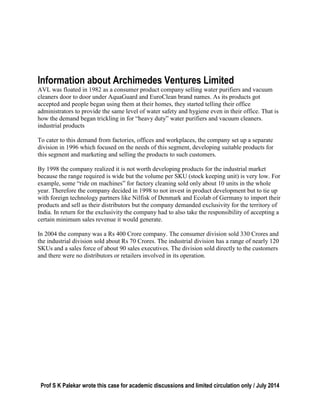 Prof S K Palekar wrote this case for academic discussions and limited circulation only / July 2014
Information about Archimedes Ventures Limited
AVL was floated in 1982 as a consumer product company selling water purifiers and vacuum
cleaners door to door under AquaGuard and EuroClean brand names. As its products got
accepted and people began using them at their homes, they started telling their office
administrators to provide the same level of water safety and hygiene even in their office. That is
how the demand began trickling in for “heavy duty” water purifiers and vacuum cleaners.
industrial products
To cater to this demand from factories, offices and workplaces, the company set up a separate
division in 1996 which focused on the needs of this segment, developing suitable products for
this segment and marketing and selling the products to such customers.
By 1998 the company realized it is not worth developing products for the industrial market
because the range required is wide but the volume per SKU (stock keeping unit) is very low. For
example, some “ride on machines” for factory cleaning sold only about 10 units in the whole
year. Therefore the company decided in 1998 to not invest in product development but to tie up
with foreign technology partners like Nilfisk of Denmark and Ecolab of Germany to import their
products and sell as their distributors but the company demanded exclusivity for the territory of
India. In return for the exclusivity the company had to also take the responsibility of accepting a
certain minimum sales revenue it would generate.
In 2004 the company was a Rs 400 Crore company. The consumer division sold 330 Crores and
the industrial division sold about Rs 70 Crores. The industrial division has a range of nearly 120
SKUs and a sales force of about 90 sales executives. The division sold directly to the customers
and there were no distributors or retailers involved in its operation.
 