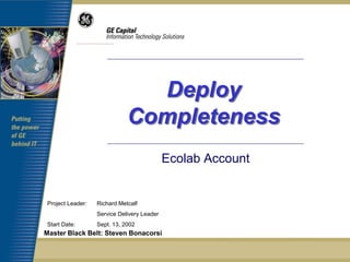 Deploy
                             Completeness
                                            Ecolab Account


Project Leader:   Richard Metcalf
                  Service Delivery Leader
Start Date:       Sept. 13, 2002
Master Black Belt: Steven Bonacorsi
 