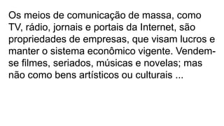 Os meios de comunicação de massa, como
TV, rádio, jornais e portais da Internet, são
propriedades de empresas, que visam lucros e
manter o sistema econômico vigente. Vendem-
se filmes, seriados, músicas e novelas; mas
não como bens artísticos ou culturais ...
 