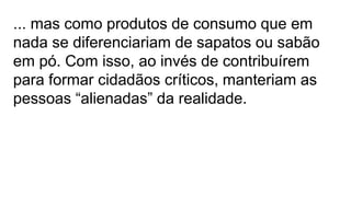 ... mas como produtos de consumo que em
nada se diferenciariam de sapatos ou sabão
em pó. Com isso, ao invés de contribuírem
para formar cidadãos críticos, manteriam as
pessoas “alienadas” da realidade.
 