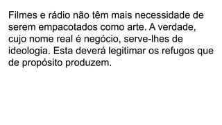 Filmes e rádio não têm mais necessidade de
serem empacotados como arte. A verdade,
cujo nome real é negócio, serve-lhes de
ideologia. Esta deverá legitimar os refugos que
de propósito produzem.
 