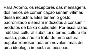 Para Adorno, os receptores das mensagens
dos meios de comunicação seriam vítimas
dessa indústria. Eles teriam o gosto
padronizado e seriam induzidos a consumir
produtos de baixa qualidade. Por essa razão,
indústria cultural substitui o termo cultura de
massa, pois não se trata de uma cultura
popular representada em novelas, mas de
uma ideologia imposta às pessoas.
 