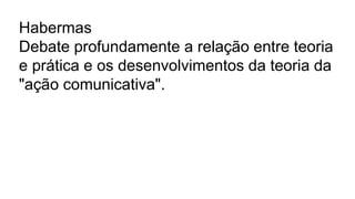 Habermas
Debate profundamente a relação entre teoria
e prática e os desenvolvimentos da teoria da
"ação comunicativa".
 
