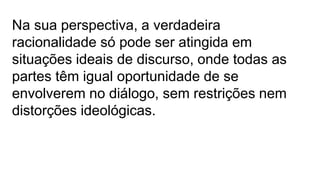 Na sua perspectiva, a verdadeira
racionalidade só pode ser atingida em
situações ideais de discurso, onde todas as
partes têm igual oportunidade de se
envolverem no diálogo, sem restrições nem
distorções ideológicas.
 