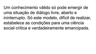 Um conhecimento válido só pode emergir de
uma situação de diálogo livre, aberto e
ininterrupto. Só este modelo, difícil de realizar,
estabelece as condições para uma ciência
social crítica e verdadeiramente emancipada.
 