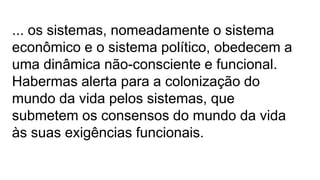 ... os sistemas, nomeadamente o sistema
econômico e o sistema político, obedecem a
uma dinâmica não-consciente e funcional.
Habermas alerta para a colonização do
mundo da vida pelos sistemas, que
submetem os consensos do mundo da vida
às suas exigências funcionais.
 