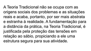 A Teoria Tradicional não se ocupa com as
origens sociais dos problemas e as situações
reais e acaba, portanto, por ser mais abstrata
e estranha à realidade. A fundamentação para
a distância da prática, na Teoria Tradicional, é
justificada pela proteção das tensões em
relação ao sábio, propiciando a ele uma
estrutura segura para sua atividade.
 