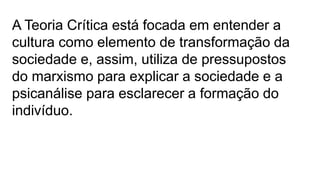 A Teoria Crítica está focada em entender a
cultura como elemento de transformação da
sociedade e, assim, utiliza de pressupostos
do marxismo para explicar a sociedade e a
psicanálise para esclarecer a formação do
indivíduo.
 