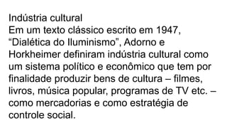 Indústria cultural
Em um texto clássico escrito em 1947,
“Dialética do Iluminismo”, Adorno e
Horkheimer definiram indústria cultural como
um sistema político e econômico que tem por
finalidade produzir bens de cultura – filmes,
livros, música popular, programas de TV etc. –
como mercadorias e como estratégia de
controle social.
 