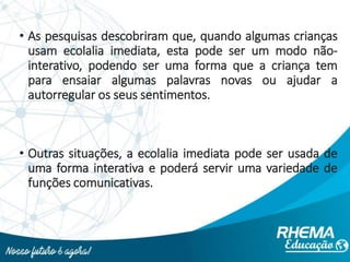 • As pesquisas descobriram que, quando algumas crianças
usam ecolalia imediata, esta pode ser um modo não-
interativo, podendo ser uma forma que a criança tem
para ensaiar algumas palavras novas ou ajudar a
autorregular os seus sentimentos.
• Outras situações, a ecolalia imediata pode ser usada de
uma forma interativa e poderá servir uma variedade de
funções comunicativas.
 