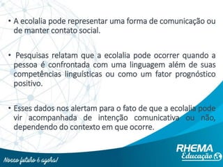 • A ecolalia pode representar uma forma de comunicação ou
de manter contato social.
• Pesquisas relatam que a ecolalia pode ocorrer quando a
pessoa é confrontada com uma linguagem além de suas
competências linguísticas ou como um fator prognóstico
positivo.
• Esses dados nos alertam para o fato de que a ecolalia pode
vir acompanhada de intenção comunicativa ou não,
dependendo do contexto em que ocorre.
 