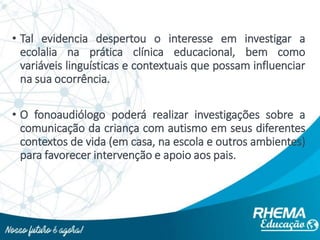 • Tal evidencia despertou o interesse em investigar a
ecolalia na prática clínica educacional, bem como
variáveis linguísticas e contextuais que possam influenciar
na sua ocorrência.
• O fonoaudiólogo poderá realizar investigações sobre a
comunicação da criança com autismo em seus diferentes
contextos de vida (em casa, na escola e outros ambientes)
para favorecer intervenção e apoio aos pais.
 