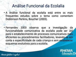 Análise Funcional da Ecolalia
• A Análise funcional da ecolalia está entre os mais
frequentes estudos sobre o tema como comentam
Dobbinson Perkins, Boucher (2003).
• Fernandes 2003 observa que a investigação da
funcionalidade comunicativa da ecolalia pode ser útil
para o estabelecimento de processos comunicativos mais
eficientes ou procedimentos facilitadores, levando-se em
conta a especificidade de cada criança e sem estabelecer
esquemas evolutivos para a ecolalia.
 